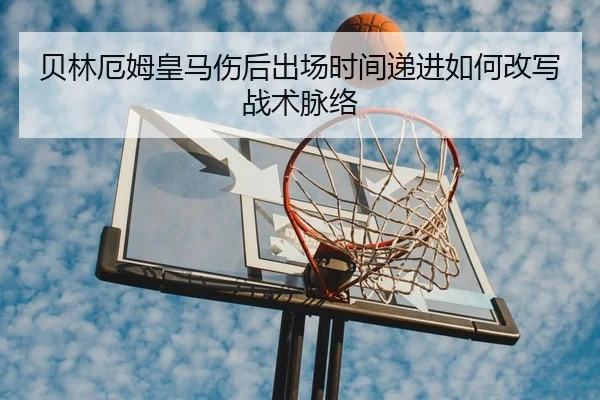 贝林厄姆皇马伤后出场时间递进如何改写战术脉络